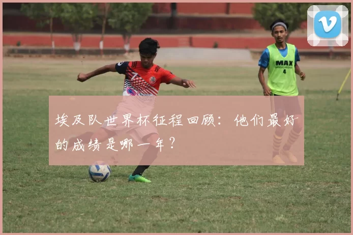 埃及队世界杯征程回顾：他们最好的成绩是哪一年？