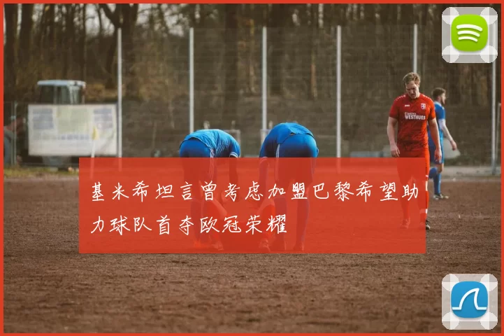 基米希坦言曾考虑加盟巴黎希望助力球队首夺欧冠荣耀