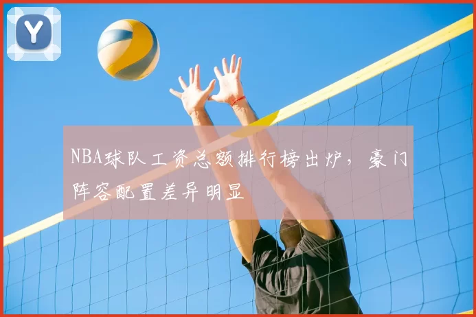 NBA球队工资总额排行榜出炉，豪门阵容配置差异明显
