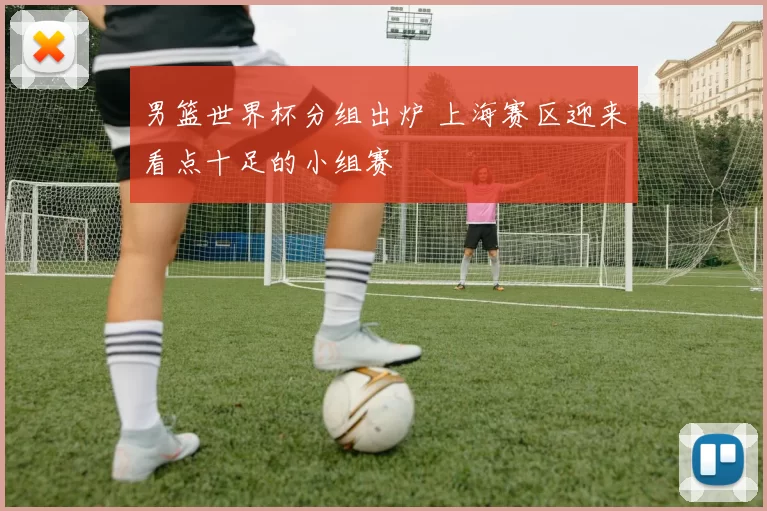 男篮世界杯分组出炉 上海赛区迎来看点十足的小组赛