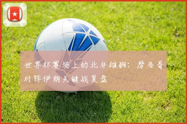 世界杯赛场上的北非雄狮：摩洛哥对阵伊朗关键战复盘