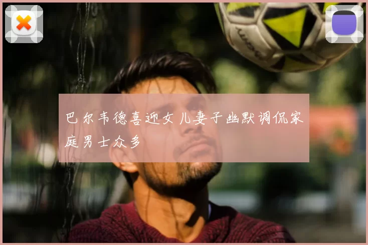 巴尔韦德喜迎女儿妻子幽默调侃家庭男士众多