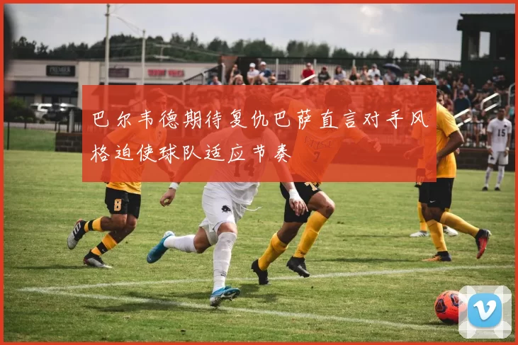 巴尔韦德期待复仇巴萨直言对手风格迫使球队适应节奏