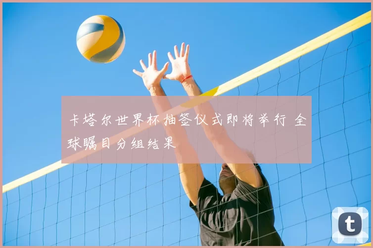 卡塔尔世界杯抽签仪式即将举行 全球瞩目分组结果