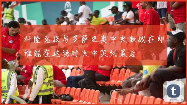 科隆竞技与罗萨里奥中央激战在即谁能在这场对决中笑到最后