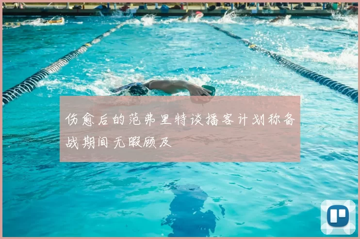 伤愈后的范弗里特谈播客计划称备战期间无暇顾及