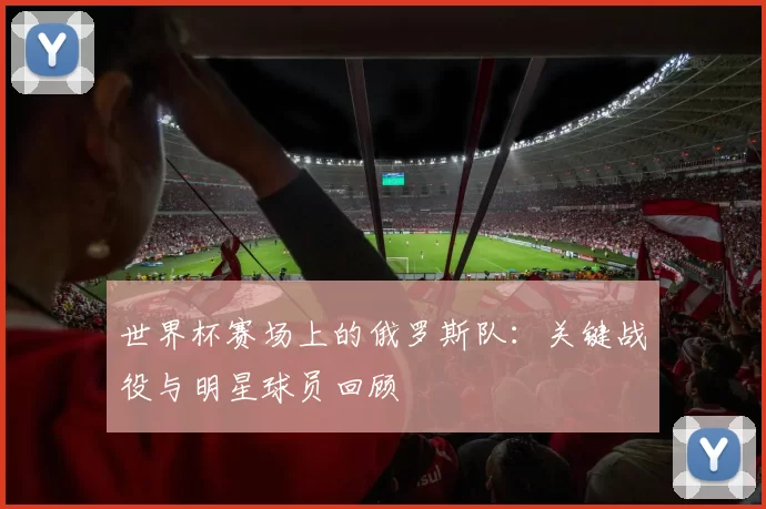 世界杯赛场上的俄罗斯队：关键战役与明星球员回顾