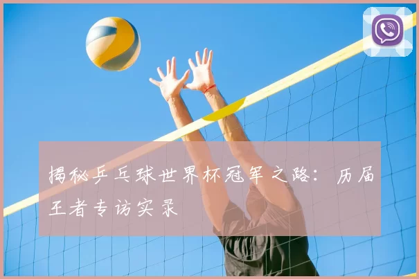 揭秘乒乓球世界杯冠军之路：历届王者专访实录