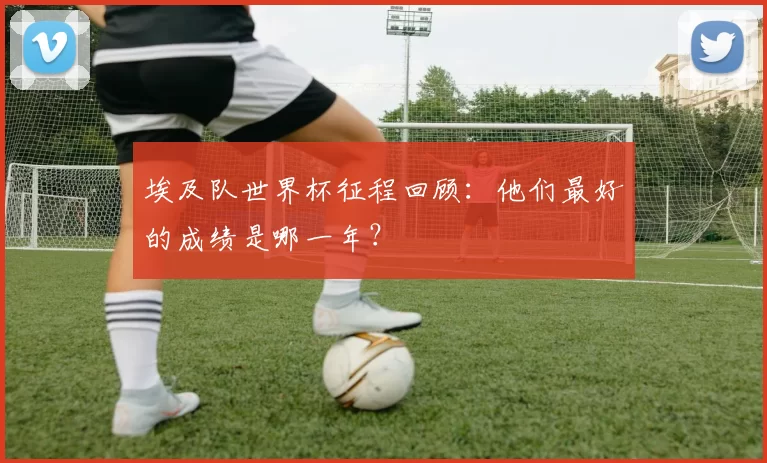 埃及队世界杯征程回顾：他们最好的成绩是哪一年？