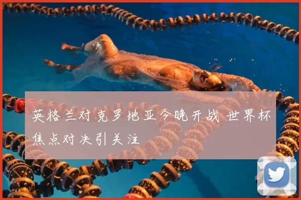 英格兰对克罗地亚今晚开战 世界杯焦点对决引关注