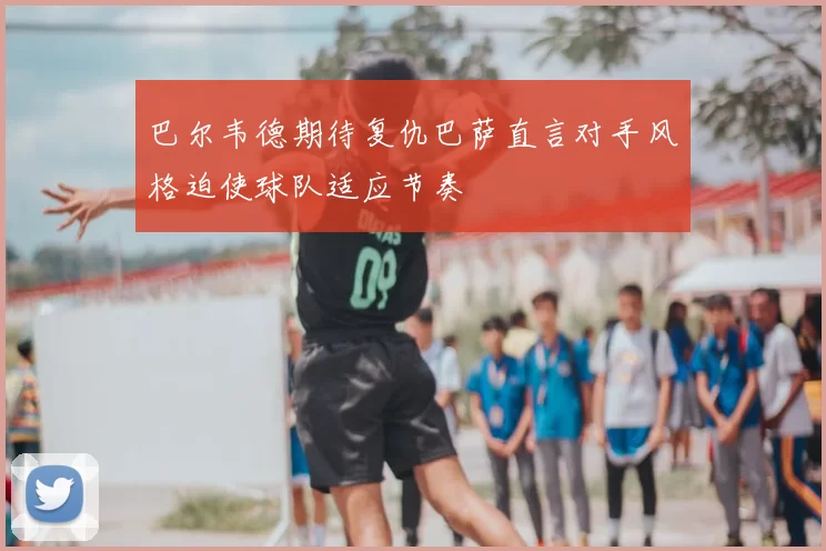 巴尔韦德期待复仇巴萨直言对手风格迫使球队适应节奏