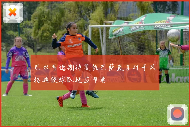 巴尔韦德期待复仇巴萨直言对手风格迫使球队适应节奏