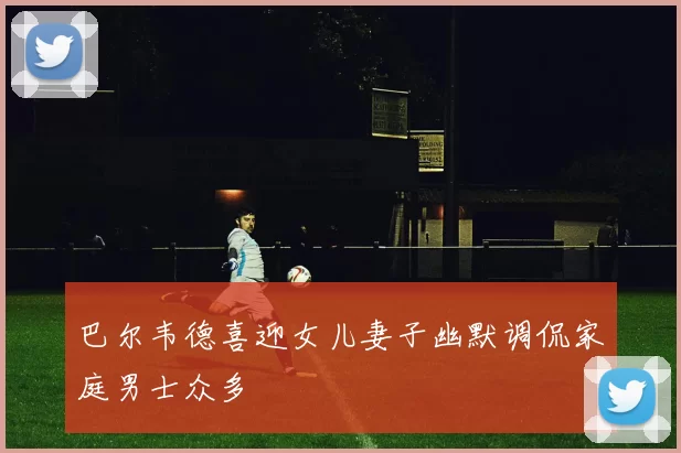 巴尔韦德喜迎女儿妻子幽默调侃家庭男士众多